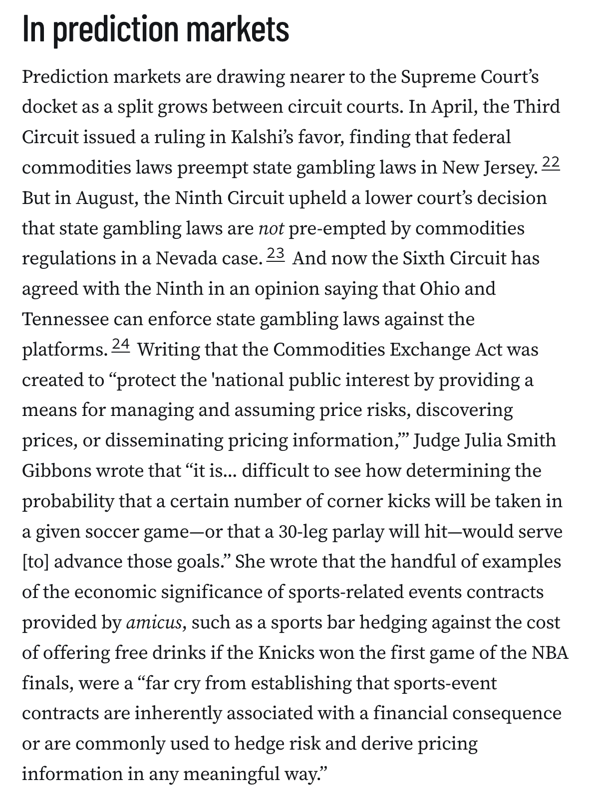 In prediction markets
Prediction markets are drawing nearer to the Supreme Court’s docket as a split grows between circuit courts. In April, the Third Circuit issued a ruling in Kalshi’s favor, finding that federal commodities laws preempt state gambling laws in New Jersey.22 But in August, the Ninth Circuit upheld a lower court’s decision that state gambling laws are not pre-empted by commodities regulations in a Nevada case.23 And now the Sixth Circuit has agreed with the Ninth in an opinion saying that Ohio and Tennessee can enforce state gambling laws against the platforms.24 Writing that the Commodities Exchange Act was created to “protect the 'national public interest by providing a means for managing and assuming price risks, discovering prices, or disseminating pricing information,’” Judge Julia Smith Gibbons wrote that “it is... difficult to see how determining the probability that a certain number of corner kicks will be taken in a given soccer game—or that a 30-leg parlay wi