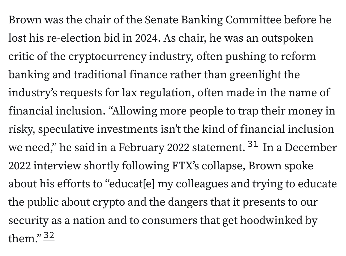 Brown was the chair of the Senate Banking Committee before he lost his re-election bid in 2024. As chair, he was an outspoken critic of the cryptocurrency industry, often pushing to reform banking and traditional finance rather than greenlight the industry’s requests for lax regulation, often made in the name of financial inclusion. “Allowing more people to trap their money in risky, speculative investments isn’t the kind of financial inclusion we need,” he said in a February 2022 statement.31 In a December 2022 interview shortly following FTX’s collapse, Brown spoke about his efforts to “educat[e] my colleagues and trying to educate the public about crypto and the dangers that it presents to our security as a nation and to consumers that get hoodwinked by them.”32