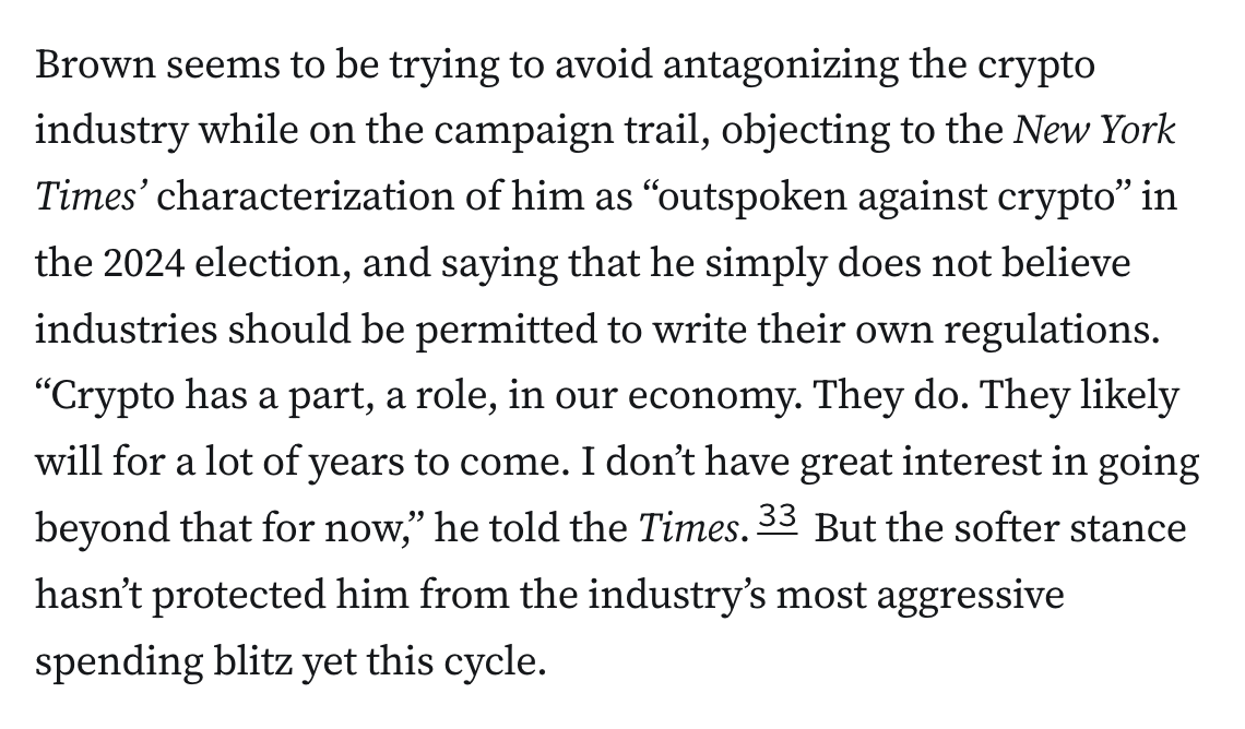 Brown seems to be trying to avoid antagonizing the crypto industry while on the campaign trail, objecting to the New York Times’ characterization of him as “outspoken against crypto” in the 2024 election, and saying that he simply does not believe industries should be permitted to write their own regulations. “Crypto has a part, a role, in our economy. They do. They likely will for a lot of years to come. I don’t have great interest in going beyond that for now,” he told the Times.33 But the softer stance hasn’t protected him from the industry’s most aggressive spending blitz yet this cycle.