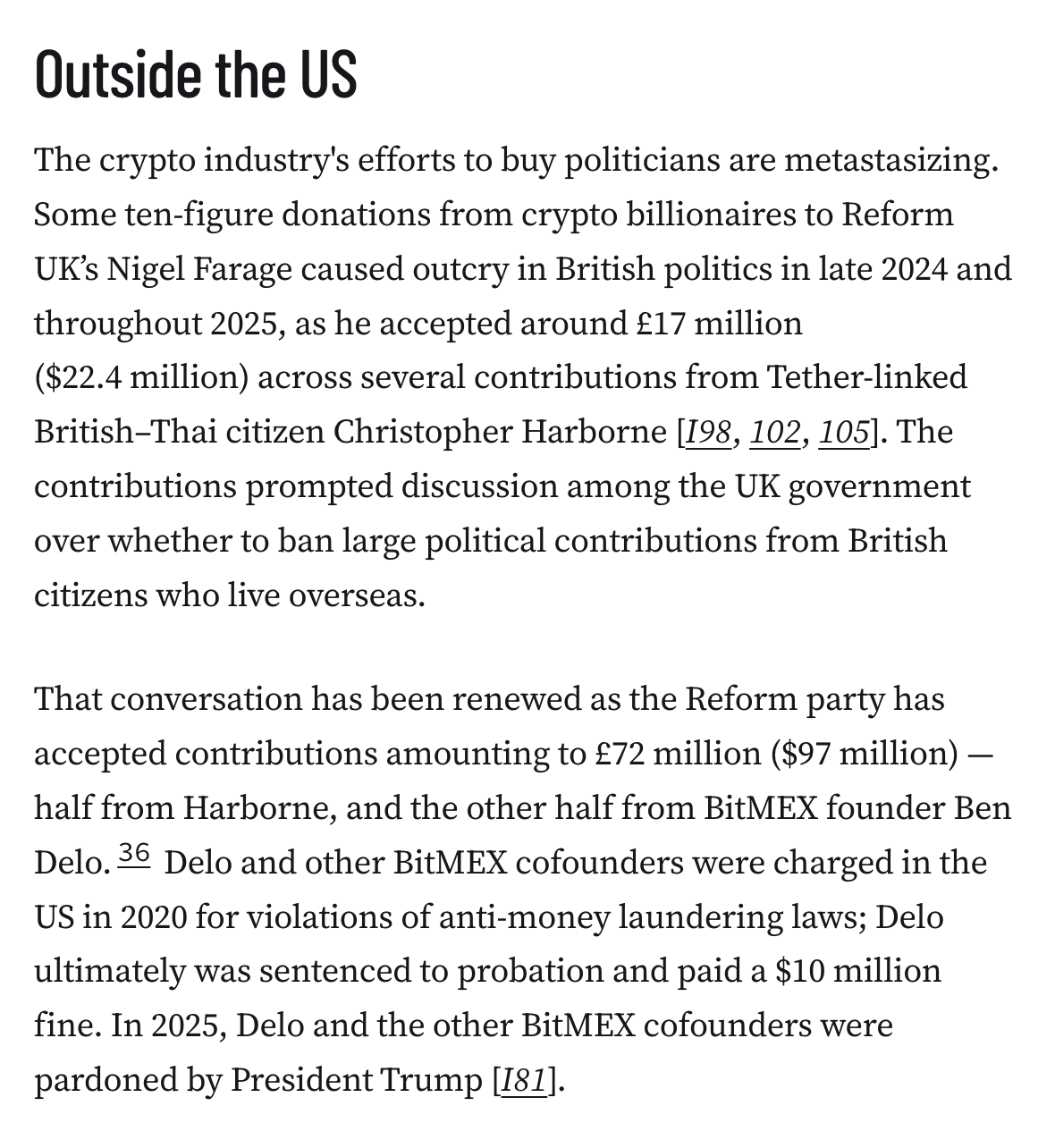 Outside the US
The crypto industry's efforts to buy politicians are metastasizing. Some ten-figure donations from crypto billionaires to Reform UK’s Nigel Farage caused outcry in British politics in late 2024 and throughout 2025, as he accepted around £17 million ($22.4 million) across several contributions from Tether-linked British–Thai citizen Christopher Harborne [I98, 102, 105]. The contributions prompted discussion among the UK government over whether to ban large political contributions from British citizens who live overseas.

That conversation has been renewed as the Reform party has accepted contributions amounting to £72 million ($97 million) — half from Harborne, and the other half from BitMEX founder Ben Delo.36 Delo and other BitMEX cofounders were charged in the US in 2020 for violations of anti-money laundering laws; Delo ultimately was sentenced to probation and paid a $10 million fine. In 2025, Delo and the other BitMEX cofounders were pardoned by President Trump [I81