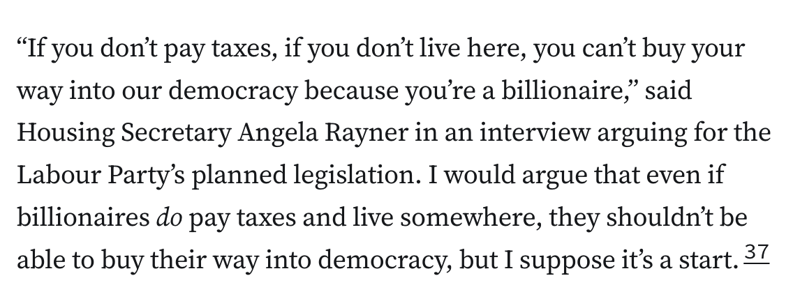 “If you don’t pay taxes, if you don’t live here, you can’t buy your way into our democracy because you’re a billionaire,” said Housing Secretary Angela Rayner in an interview arguing for the Labour Party’s planned legislation. I would argue that even if billionaires do pay taxes and live somewhere, they shouldn’t be able to buy their way into democracy, but I suppose it’s a start.37